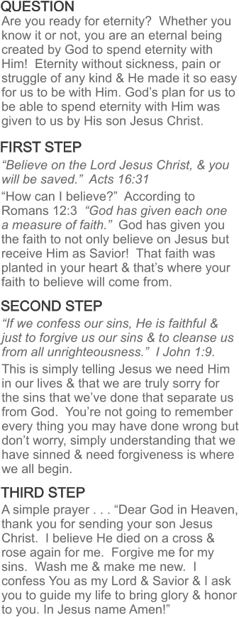FIRST STEP THIRD STEP SECOND STEP Are you ready for eternity?  Whether you know it or not, you are an eternal being created by God to spend eternity with Him!  Eternity without sickness, pain or struggle of any kind & He made it so easy for us to be with Him. God’s plan for us to be able to spend eternity with Him was given to us by His son Jesus Christ. QUESTION “Believe on the Lord Jesus Christ, & you will be saved.”  Acts 16:31   “How can I believe?”  According to Romans 12:3  “God has given each one a measure of faith.”  God has given you the faith to not only believe on Jesus but receive Him as Savior!  That faith was planted in your heart & that’s where your faith to believe will come from. “If we confess our sins, He is faithful & just to forgive us our sins & to cleanse us from all unrighteousness.”  I John 1:9.    This is simply telling Jesus we need Him in our lives & that we are truly sorry for the sins that we’ve done that separate us from God.  You’re not going to remember every thing you may have done wrong but don’t worry, simply understanding that we have sinned & need forgiveness is where we all begin. A simple prayer . . . “Dear God in Heaven, thank you for sending your son Jesus Christ.  I believe He died on a cross & rose again for me.  Forgive me for my sins.  Wash me & make me new.  I confess You as my Lord & Savior & I ask you to guide my life to bring glory & honor to you. In Jesus name Amen!”