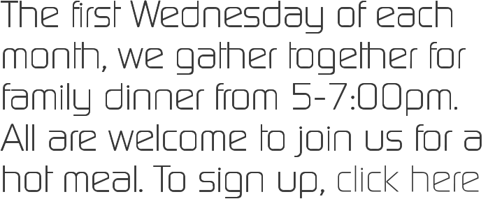 The first Wednesday of each month, we gather together for family dinner from 5-7:00pm.  All are welcome to join us for a hot meal. To sign up, click here