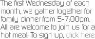 The first Wednesday of each month, we gather together for family dinner from 5-7:00pm.  All are welcome to join us for a hot meal. To sign up, click here