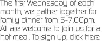 The first Wednesday of each month, we gather together for family dinner from 5-7:00pm.  All are welcome to join us for a hot meal. To sign up, click here