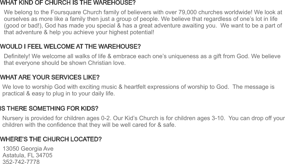 WHAT KIND OF CHURCH IS THE WAREHOUSE? WHAT ARE YOUR SERVICES LIKE? WHERE’S THE CHURCH LOCATED? WOULD I FEEL WELCOME AT THE WAREHOUSE? IS THERE SOMETHING FOR KIDS? Definitely! We welcome all walks of life & embrace each one’s uniqueness as a gift from God. We believe that everyone should be shown Christian love. We love to worship God with exciting music & heartfelt expressions of worship to God.  The message is practical & easy to plug in to your daily life.  13050 Georgia Ave Astatula, FL 34705 352-742-7778 Nursery is provided for children ages 0-2. Our Kid’s Church is for children ages 3-10.  You can drop off your children with the confidence that they will be well cared for & safe. We belong to the Foursquare Church family of believers with over 79,000 churches worldwide! We look at ourselves as more like a family then just a group of people. We believe that regardless of one’s lot in life (good or bad!), God has made you special & has a great adventure awaiting you.  We want to be a part of that adventure & help you achieve your highest potential!