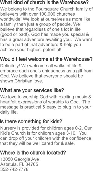 What kind of church is the Warehouse? What are your services like? Where is the church located? Would I feel welcome at the Warehouse? Is there something for kids? Definitely! We welcome all walks of life & embrace each one’s uniqueness as a gift from God. We believe that everyone should be shown Christian love. We love to worship God with exciting music & heartfelt expressions of worship to God.  The message is practical & easy to plug in to your daily life.  13050 Georgia Ave Astatula, FL 34705 352-742-7778 Nursery is provided for children ages 0-2. Our Kid’s Church is for children ages 3-10.  You can drop off your children with the confidence that they will be well cared for & safe. We belong to the Foursquare Church family of believers with over 100,000 churches worldwide! We look at ourselves as more like a family then just a group of people. We believe that regardless of one’s lot in life (good or bad!), God has made you special & has a great adventure awaiting you.  We want to be a part of that adventure & help you achieve your highest potential!