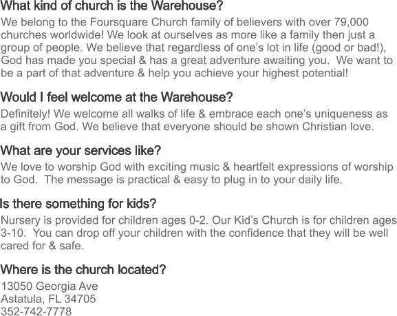 What kind of church is the Warehouse? What are your services like? Where is the church located? Would I feel welcome at the Warehouse? Is there something for kids? Definitely! We welcome all walks of life & embrace each one’s uniqueness as a gift from God. We believe that everyone should be shown Christian love. We love to worship God with exciting music & heartfelt expressions of worship to God.  The message is practical & easy to plug in to your daily life.  13050 Georgia Ave Astatula, FL 34705 352-742-7778 Nursery is provided for children ages 0-2. Our Kid’s Church is for children ages 3-10.  You can drop off your children with the confidence that they will be well cared for & safe. We belong to the Foursquare Church family of believers with over 79,000 churches worldwide! We look at ourselves as more like a family then just a group of people. We believe that regardless of one’s lot in life (good or bad!), God has made you special & has a great adventure awaiting you.  We want to be a part of that adventure & help you achieve your highest potential!